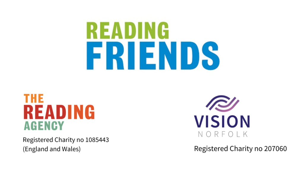 The green and blue Reading Friends logo at the top centre on a white background. On the bottom left is the yellow, red, orange and green logo for The Reading Agency with the aditional text "Registered Charity no 1085443 (England and Wales)". On the bottom right is the pink, purple and blue Vision Norfolk logo with a graphic of an eye over the top and the additional text "Registered Charity no 207060".
